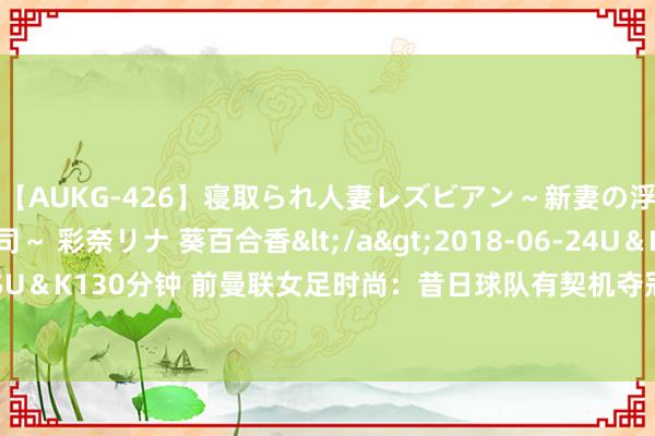 【AUKG-426】寝取られ人妻レズビアン~新妻の浮気相手は夫の上司~ 彩奈リナ 葵百合香</a>2018-06-24U&K&$U&K130分钟 前曼联女足时尚:昔日球队有契机夺冠