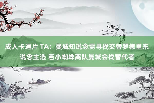 成人卡通片 TA:曼城知说念需寻找交替罗德里东说念主选 若小蜘蛛离队曼城会找替代者