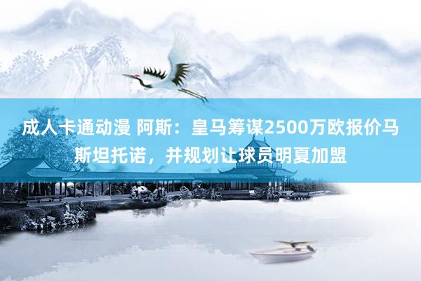 成人卡通动漫 阿斯:皇马筹谋2500万欧报价马斯坦托诺,并规划让球员明夏加盟