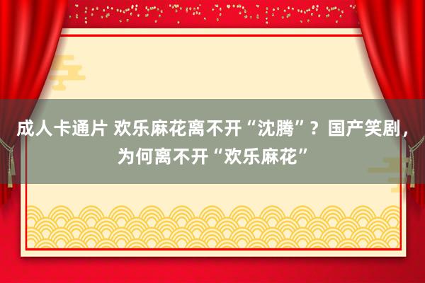 成人卡通片 欢乐麻花离不开“沈腾”?国产笑剧,为何离不开“欢乐麻花”
