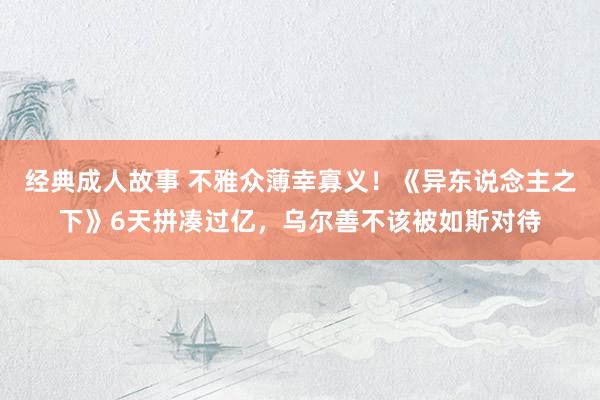经典成人故事 不雅众薄幸寡义!《异东说念主之下》6天拼凑过亿,乌尔善不该被如斯对待