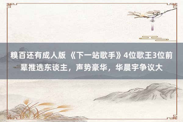 糗百还有成人版 《下一站歌手》4位歌王3位前辈推选东谈主,声势豪华,华晨宇争议大