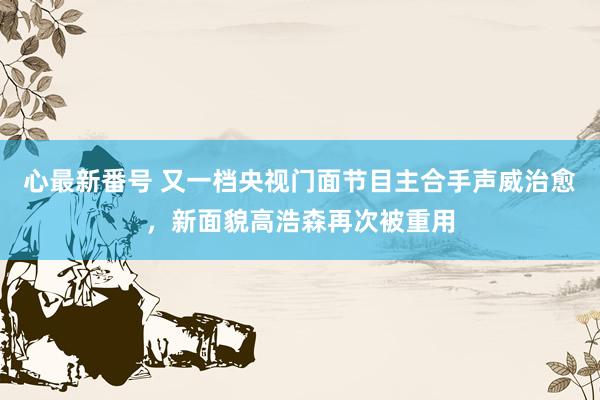 心最新番号 又一档央视门面节目主合手声威治愈,新面貌高浩森再次被重用