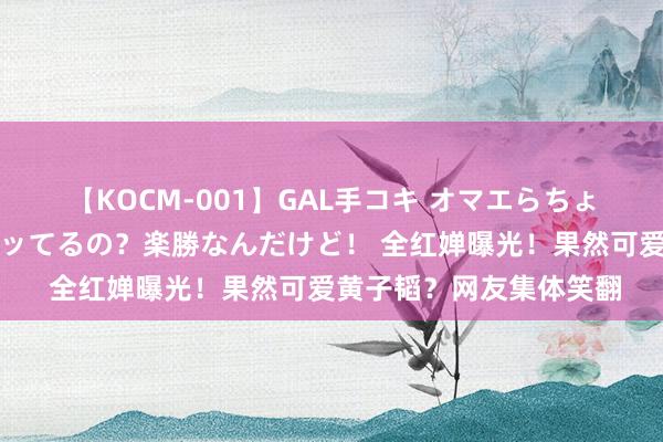 【KOCM-001】GAL手コキ オマエらちょろいね!こんなんでイッてるの?楽勝なんだけど! 全红婵曝光!果然可爱黄子韬?网友集体笑翻