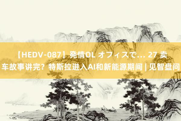 【HEDV-087】発情OL オフィスで… 27 卖车故事讲完?特斯拉进入AI和新能源期间 | 见智盘问