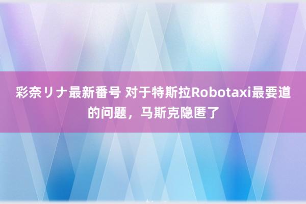彩奈リナ最新番号 对于特斯拉Robotaxi最要道的问题,马斯克隐匿了