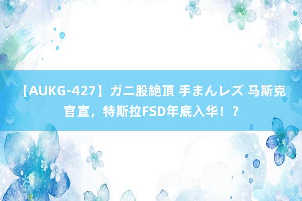 【AUKG-427】ガニ股絶頂 手まんレズ 马斯克官宣,特斯拉FSD年底入华!?