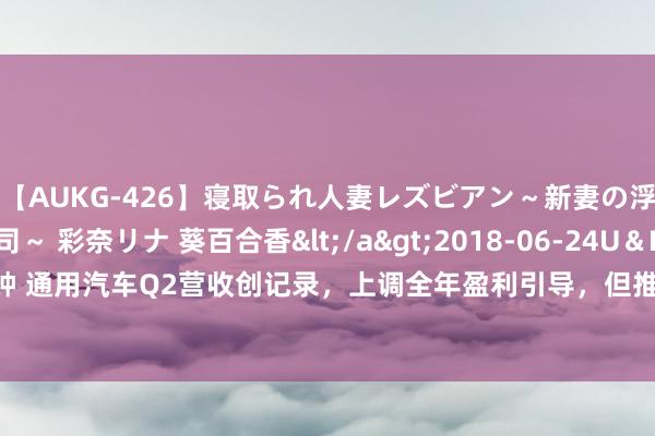 【AUKG-426】寝取られ人妻レズビアン～新妻の浮気相手は夫の上司～ 彩奈リナ 葵百合香</a>2018-06-24U＆K&$U＆K130分钟 通用汽车Q2营收创记录，上调全年盈利引导，但推迟请托别克电动车型，股价跌5% | 财报见闻
