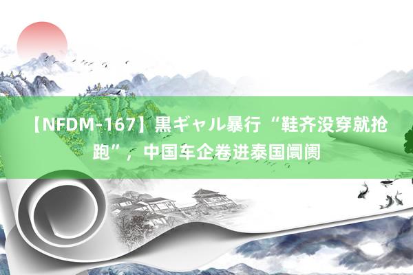 【NFDM-167】黒ギャル暴行 “鞋齐没穿就抢跑”,中国车企卷进泰国阛阓
