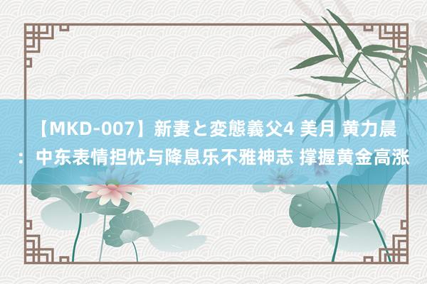 【MKD-007】新妻と変態義父4 美月 黄力晨:中东表情担忧与降息乐不雅神志 撑握黄金高涨