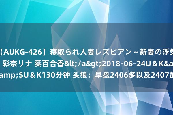 【AUKG-426】寝取られ人妻レズビアン~新妻の浮気相手は夫の上司~ 彩奈リナ 葵百合香</a>2018-06-24U&K&$U&K130分钟 头狼:早盘2406多以及2407加