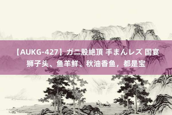 【AUKG-427】ガニ股絶頂 手まんレズ 国宴狮子头、鱼羊鲜、秋油香鱼,都是宝