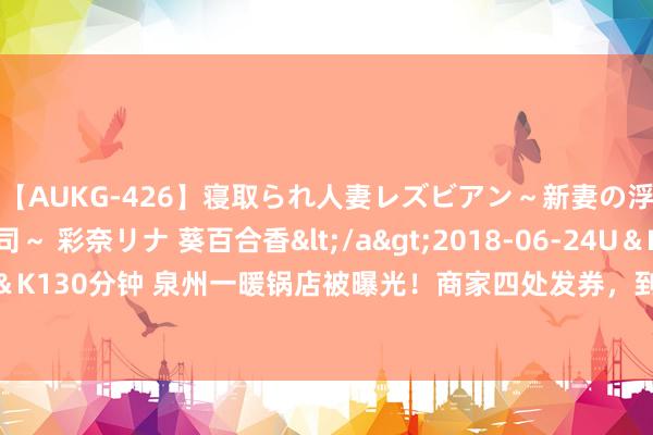 【AUKG-426】寝取られ人妻レズビアン~新妻の浮気相手は夫の上司~ 彩奈リナ 葵百合香</a>2018-06-24U&K&$U&K130分钟 泉州一暖锅店被曝光!商家四处发券,
