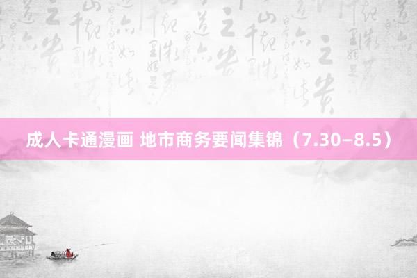 成人卡通漫画 地市商务要闻集锦(7.30—8.5)
