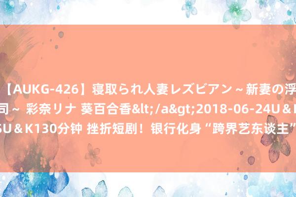【AUKG-426】寝取られ人妻レズビアン～新妻の浮気相手は夫の上司～ 彩奈リナ 葵百合香</a>2018-06-24U＆K&$U＆K130分钟 挫折短剧！银行化身“跨界艺东谈主”