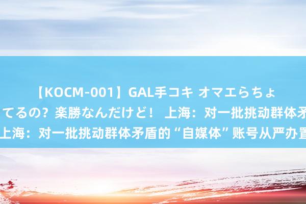 【KOCM-001】GAL手コキ オマエらちょろいね!こんなんでイッてるの?楽勝なんだけど! 上海:对一批挑动群体矛盾的“自媒体”账号从严办置