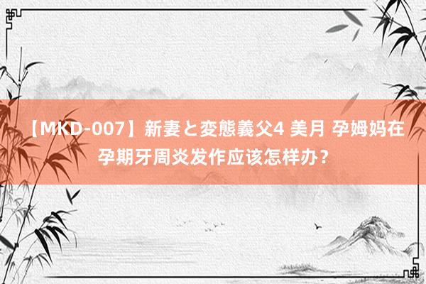 【MKD-007】新妻と変態義父4 美月 孕姆妈在孕期牙周炎发作应该怎样办?