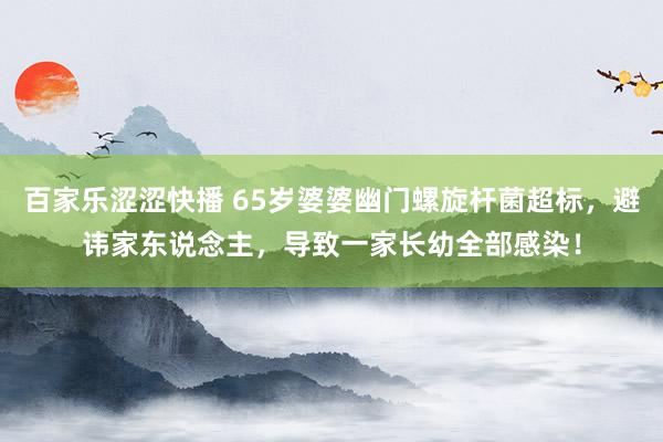 百家乐涩涩快播 65岁婆婆幽门螺旋杆菌超标,避讳家东说念主,导致一家长幼全部感染!