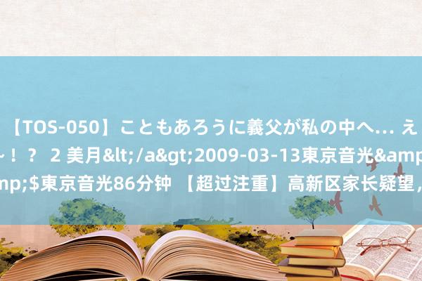 【TOS-050】こともあろうに義父が私の中へ… え~中出しなのぉ~!? 2 美月</a>2009-03-13東京音光&$東京音光86分钟 【超过注重】高新区家长疑望,入托入学这个
