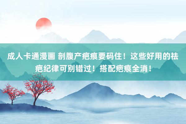 成人卡通漫画 剖腹产疤痕要码住!这些好用的祛疤纪律可别错过!搭配疤痕全消!