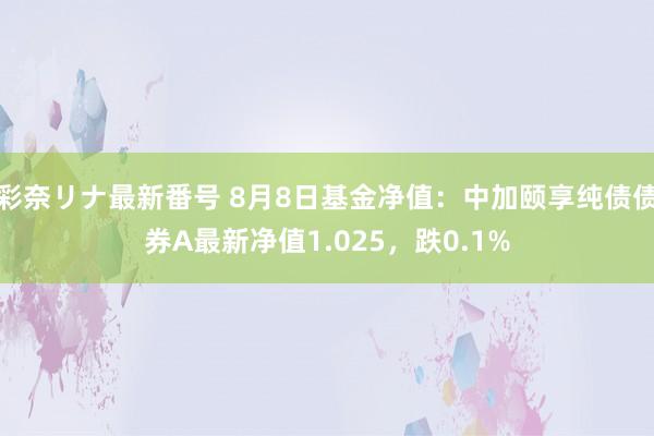 彩奈リナ最新番号 8月8日基金净值:中加颐享纯债债券A最新净值1.025,跌0.1%