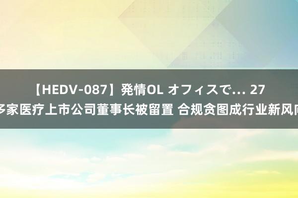 【HEDV-087】発情OL オフィスで… 27 多家医疗上市公司董事长被留置 合规贪图成行业新风向