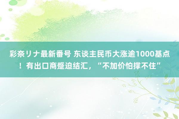 彩奈リナ最新番号 东谈主民币大涨逾1000基点!有出口商蹙迫结汇,“不加价怕撑不住”