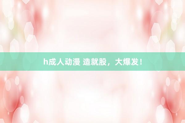 h成人动漫 造就股,大爆发!