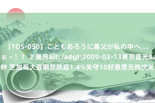 【TOS-050】こともあろうに義父が私の中へ… え~中出しなのぉ~!? 2 美月</a>2009-03-13東京音光&$東京音光86分钟 芝加哥大豆期货跌超1.4%失守10好意思