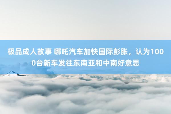 极品成人故事 哪吒汽车加快国际彭胀,认为1000台新车发往东南亚和中南好意思