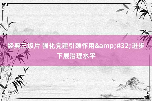 经典三级片 强化党建引颈作用 进步下层治理水平