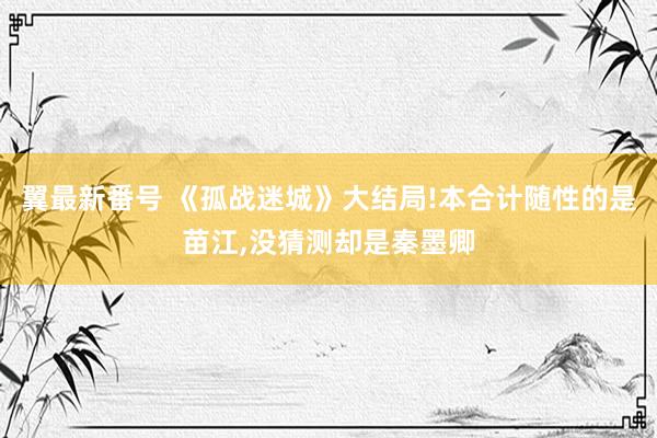 翼最新番号 《孤战迷城》大结局!本合计随性的是苗江,没猜测却是秦墨卿