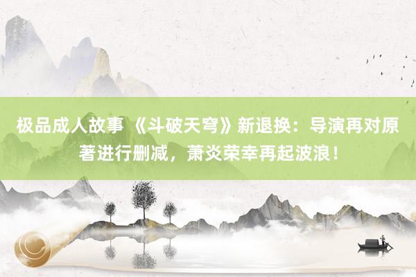 极品成人故事 《斗破天穹》新退换:导演再对原著进行删减,萧炎荣幸再起波浪!