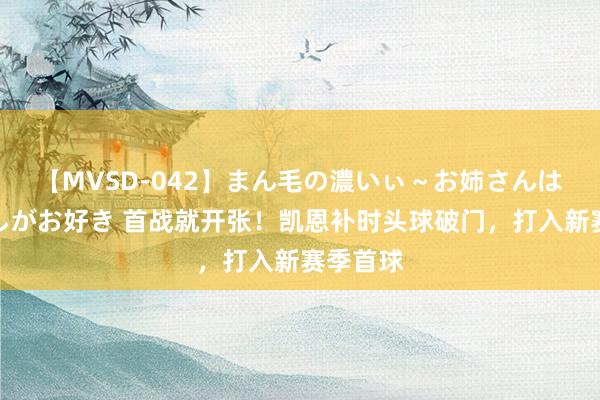 【MVSD-042】まん毛の濃いぃ~お姉さんは生中出しがお好き 首战就开张!凯恩补时头球破门,打入新赛季首球