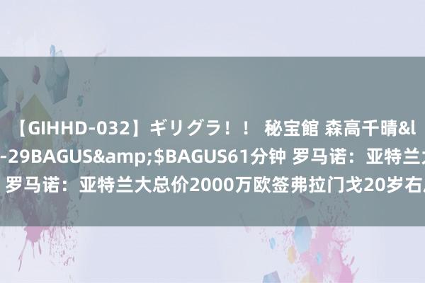 【GIHHD-032】ギリグラ!! 秘宝館 森高千晴</a>2011-09-29BAGUS&$BAGUS61分钟 罗马诺:亚特兰大总价2000万欧签弗拉门戈20岁右后卫韦斯利HWG