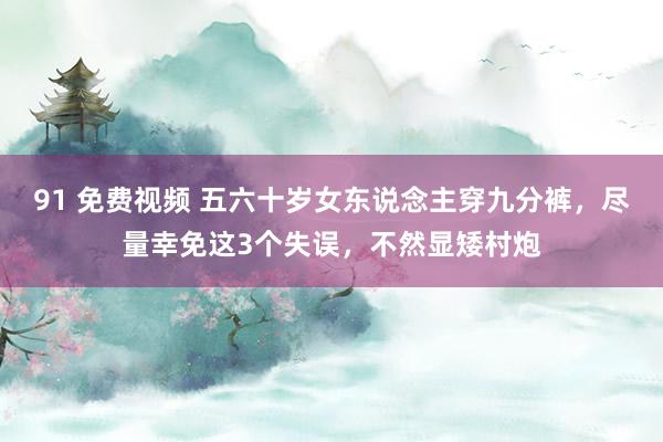 91 免费视频 五六十岁女东说念主穿九分裤,尽量幸免这3个失误,不然显矮村炮