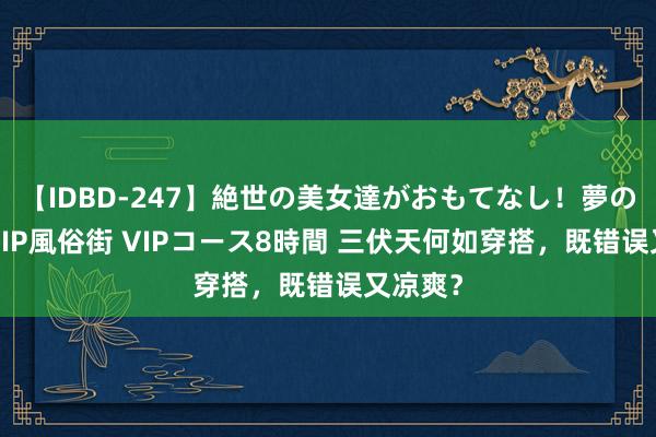 【IDBD-247】絶世の美女達がおもてなし!夢の桃源郷 IP風俗街 VIPコース8時間 三伏天何如穿搭,既错误又凉爽?