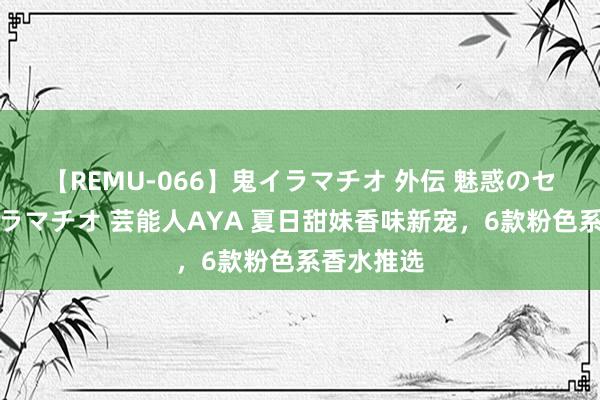 【REMU-066】鬼イラマチオ 外伝 魅惑のセクシーイラマチオ 芸能人AYA 夏日甜妹香味新宠,6款粉色系香水推选
