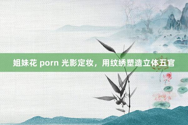 姐妹花 porn 光影定妆,用纹绣塑造立体五官