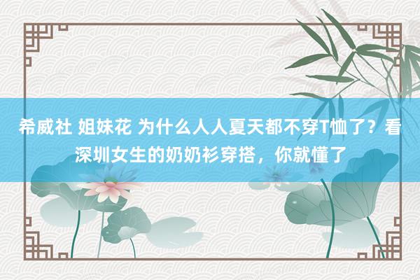 希威社 姐妹花 为什么人人夏天都不穿T恤了?看深圳女生的奶奶衫穿搭,你就懂了