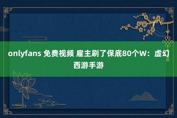 onlyfans 免费视频 雇主刷了保底80个W:虚幻西游手游