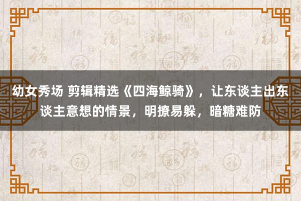 幼女秀场 剪辑精选《四海鲸骑》,让东谈主出东谈主意想的情景,明撩易躲,暗糖难防