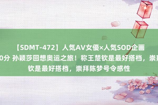 【SDMT-472】人気AV女優×人気SOD企画 女優祭7時間40分 孙颖莎回想奥运之旅!称王楚钦是最好搭档,崇拜陈梦号令感性