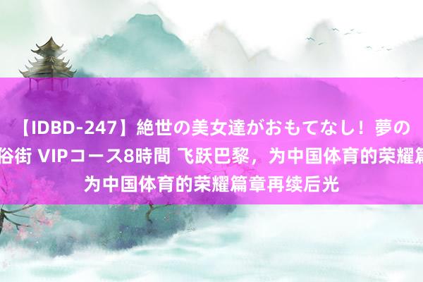 【IDBD-247】絶世の美女達がおもてなし!夢の桃源郷 IP風俗街 VIPコース8時間 飞跃巴黎,为中国体育的荣耀篇章再续后光
