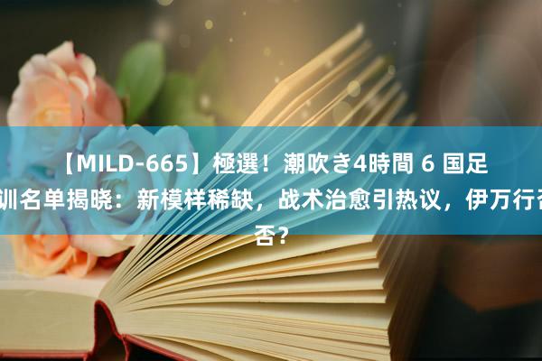 【MILD-665】極選!潮吹き4時間 6 国足集训名单揭晓:新模样稀缺,战术治愈引热议,伊万行否?