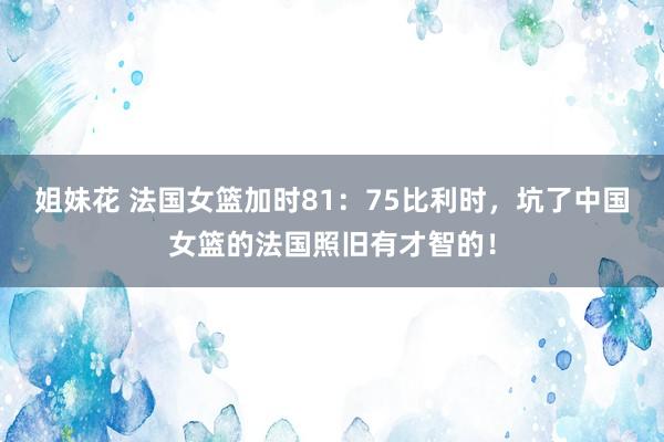 姐妹花 法国女篮加时81:75比利时,坑了中国女篮的法国照旧有才智的!