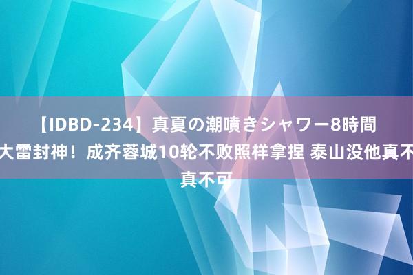 【IDBD-234】真夏の潮噴きシャワー8時間 王大雷封神!成齐蓉城10轮不败照样拿捏 泰山没他真不可