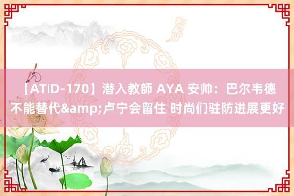 【ATID-170】潜入教師 AYA 安帅:巴尔韦德不能替代&卢宁会留住 时尚们驻防进展更好