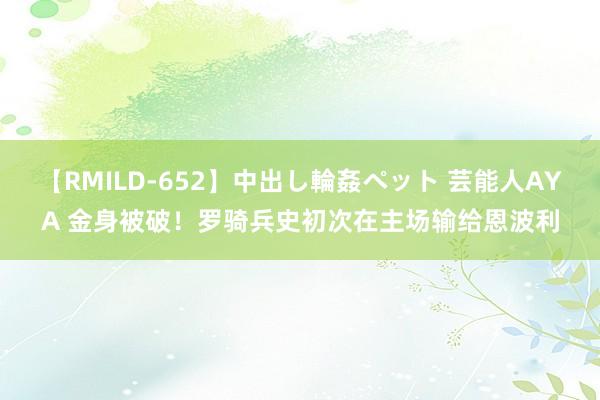 【RMILD-652】中出し輪姦ペット 芸能人AYA 金身被破!罗骑兵史初次在主场输给恩波利