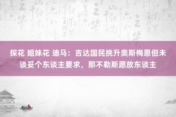 探花 姐妹花 迪马:吉达国民挑升奥斯梅恩但未谈妥个东谈主要求,那不勒斯愿放东谈主